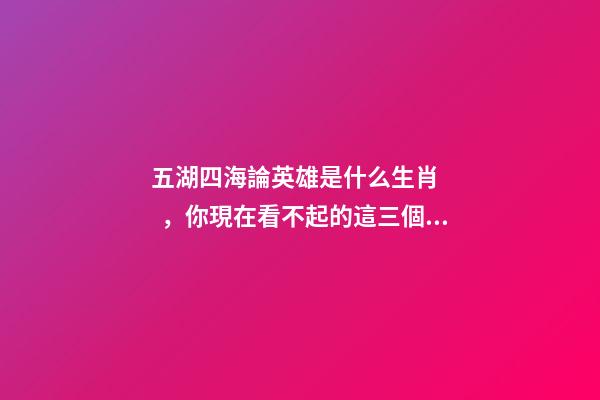 五湖四海論英雄是什么生肖，你現在看不起的這三個生肖